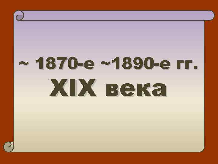 ~ 1870 -е ~1890 -е гг. XIX века 