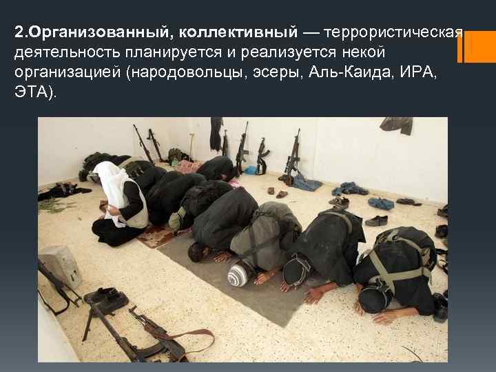 2. Организованный, коллективный — террористическая деятельность планируется и реализуется некой организацией (народовольцы, эсеры, Аль-Каида,