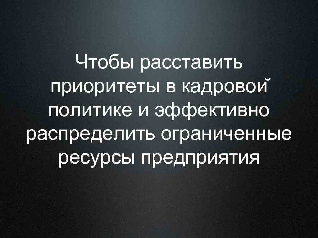 Чтобы расставить приоритеты в кадровои политике и эффективно распределить ограниченные ресурсы предприятия 