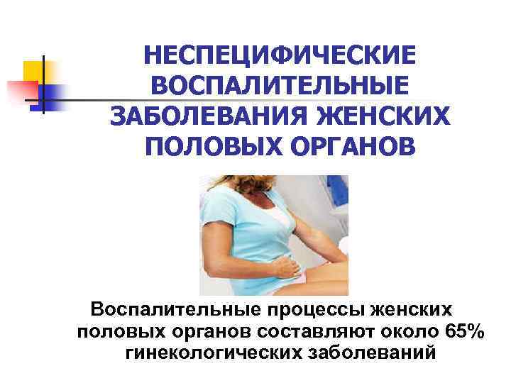 НЕСПЕЦИФИЧЕСКИЕ ВОСПАЛИТЕЛЬНЫЕ ЗАБОЛЕВАНИЯ ЖЕНСКИХ ПОЛОВЫХ ОРГАНОВ Воспалительные процессы женских половых органов составляют около 65%