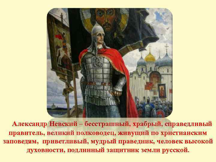 Александр Невский – бесстрашный, храбрый, справедливый правитель, великий полководец, живущий по христианским заповедям, приветливый,