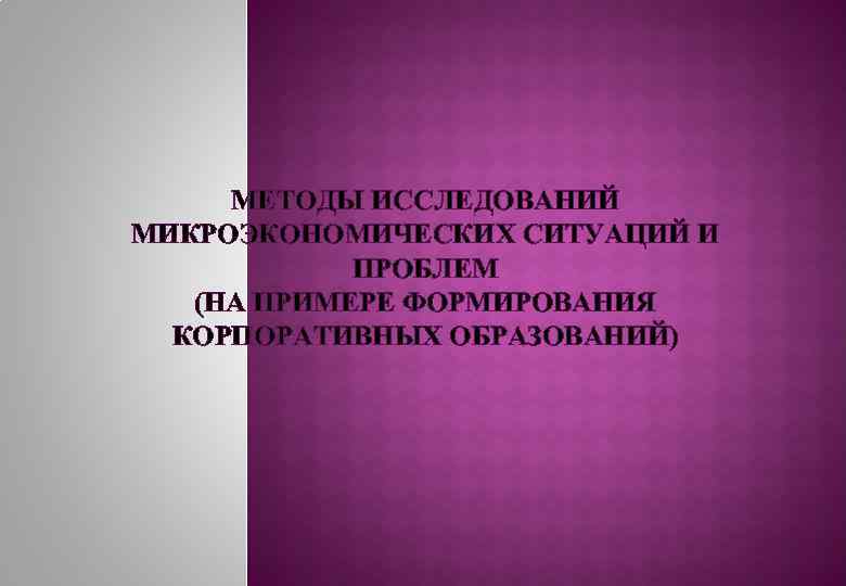 МЕТОДЫ ИССЛЕДОВАНИЙ МИКРОЭКОНОМИЧЕСКИХ СИТУАЦИЙ И ПРОБЛЕМ (НА ПРИМЕРЕ ФОРМИРОВАНИЯ КОРПОРАТИВНЫХ ОБРАЗОВАНИЙ) 