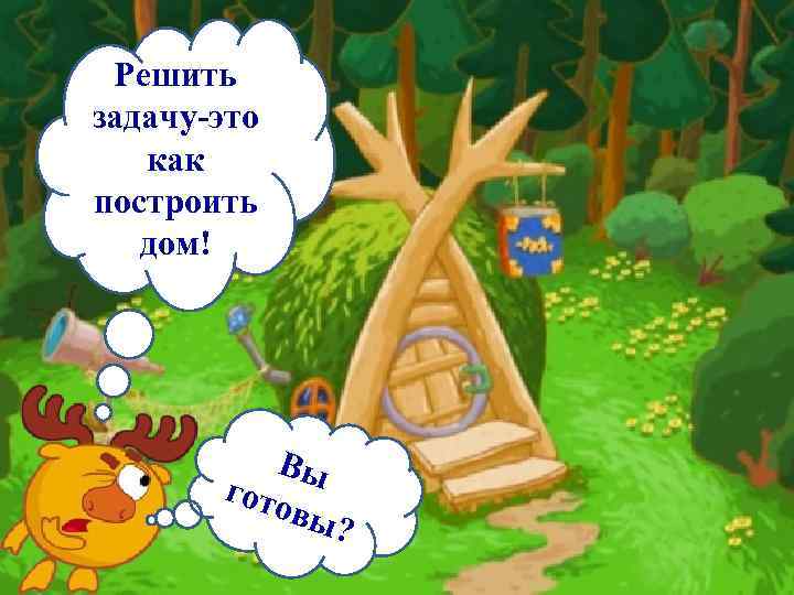 Решить задачу-это как построить дом! Вы гото вы? 
