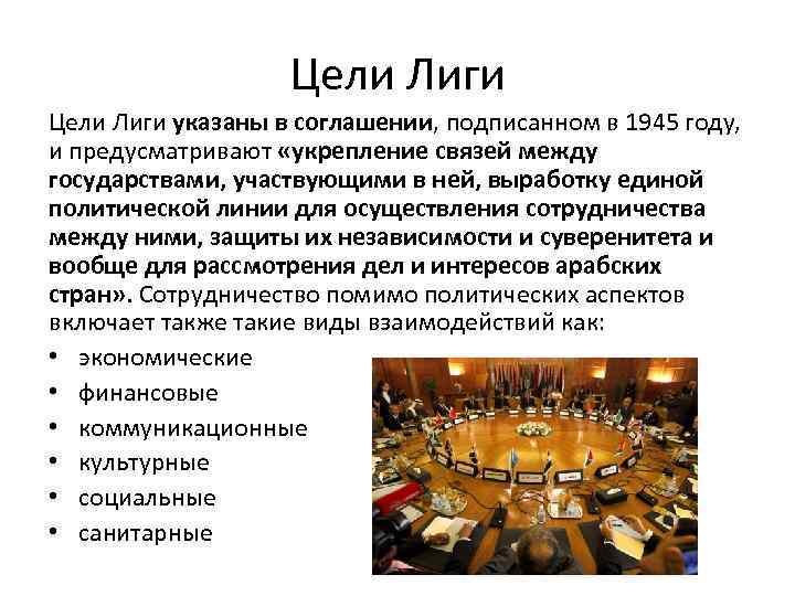 Цели Лиги указаны в соглашении, подписанном в 1945 году, и предусматривают «укрепление связей между