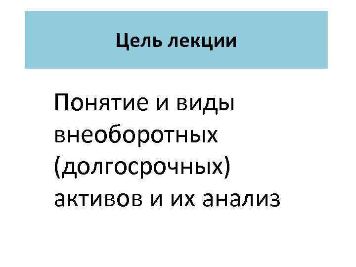 Цель лекции Понятие и виды внеоборотных (долгосрочных) активов и их анализ 