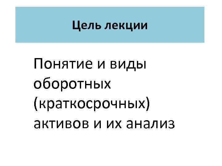 Цель лекции Понятие и виды оборотных (краткосрочных) активов и их анализ 