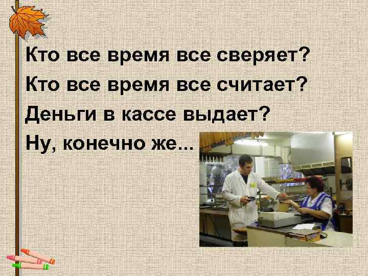Кто все время все сверяет? Кто все время все считает? Деньги в кассе выдает?