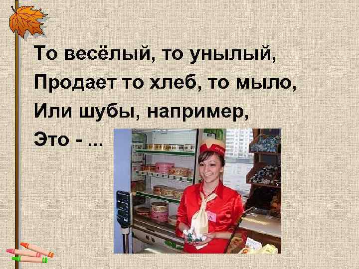 То весёлый, то унылый, Продает то хлеб, то мыло, Или шубы, например, Это -.