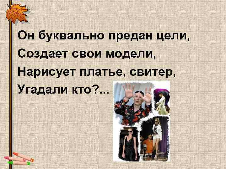 Он буквально предан цели, Создает свои модели, Нарисует платье, свитер, Угадали кто? . .