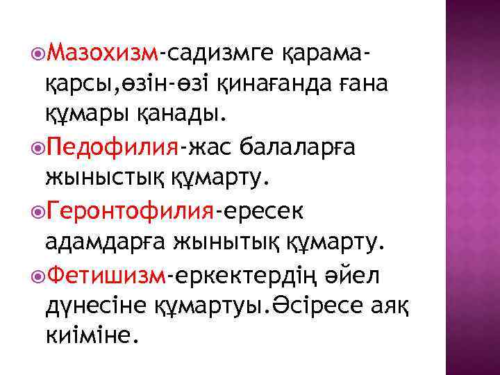  Мазохизм-садизмге қарамақарсы, өзін-өзі қинағанда ғана құмары қанады. Педофилия-жас балаларға жыныстық құмарту. Геронтофилия-ересек адамдарға