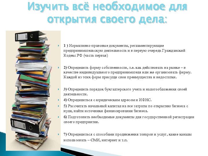 Изучить всё необходимое для открытия своего дела: 1 ) Нормативно-правовые документы, регламентирующие предпринимательскую деятельность