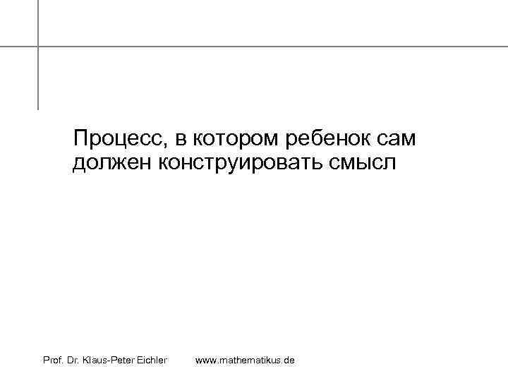 Процесс, в котором ребенок сам должен конструировать смысл Prof. Dr. Klaus-Peter Eichler www. mathematikus.