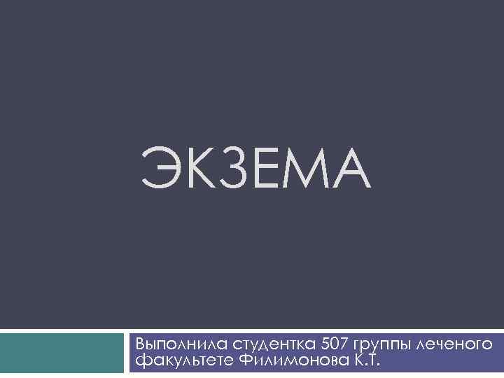 ЭКЗЕМА Выполнила студентка 507 группы леченого факультете Филимонова К. Т. 