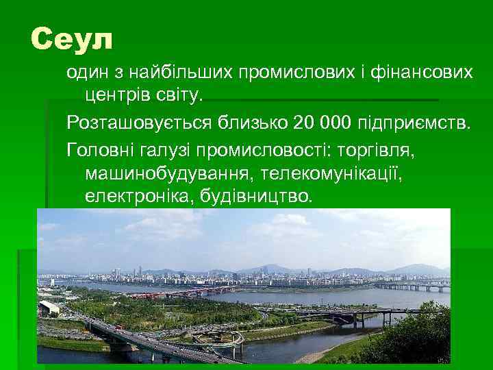 Сеул один з найбільших промислових і фінансових центрів світу. Розташовується близько 20 000 підприємств.