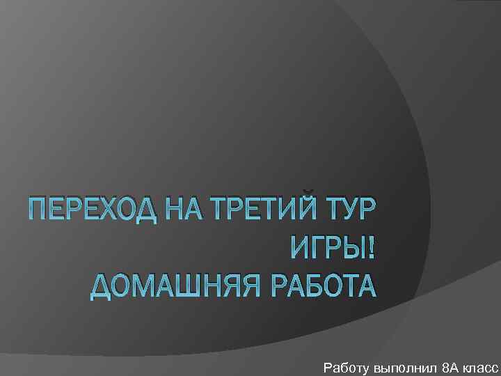 ПЕРЕХОД НА ТРЕТИЙ ТУР ИГРЫ! ДОМАШНЯЯ РАБОТА Работу выполнил 8 А класс 