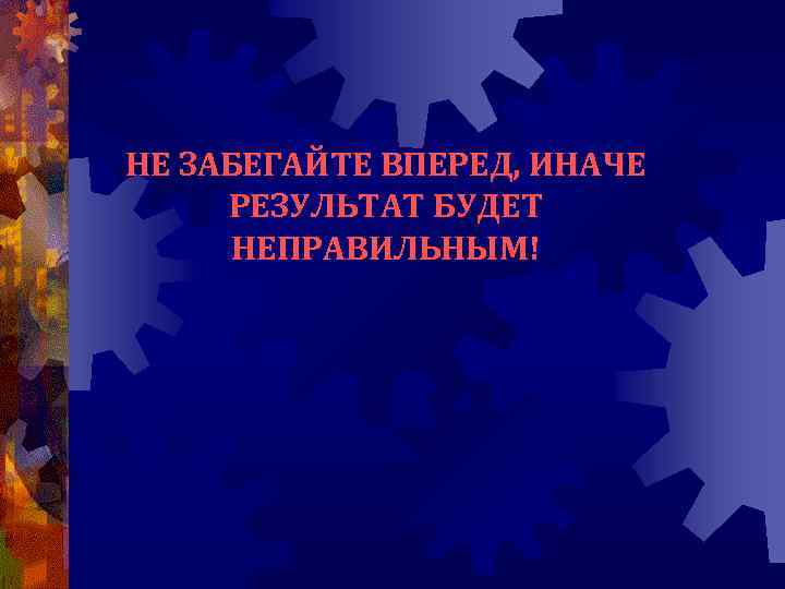 НЕ ЗАБЕГАЙТЕ ВПЕРЕД, ИНАЧЕ РЕЗУЛЬТАТ БУДЕТ НЕПРАВИЛЬНЫМ! 