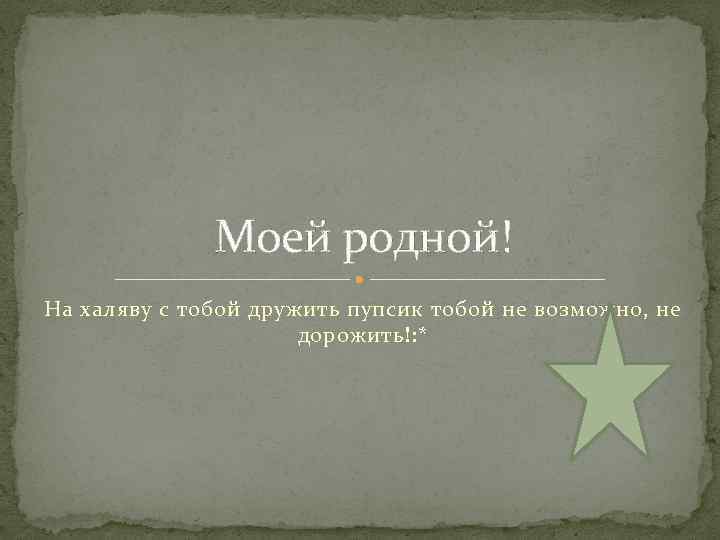 Моей родной! На халяву с тобой дружить пупсик тобой не возможно, не дорожить!: *