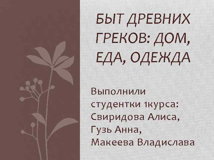 БЫТ ДРЕВНИХ ГРЕКОВ: ДОМ, ЕДА, ОДЕЖДА Выполнили студентки 1 курса: Свиридова Алиса, Гузь Анна,