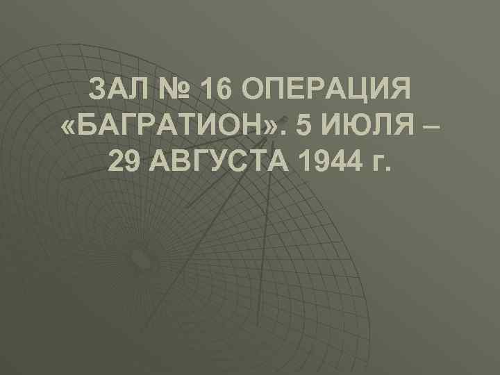 ЗАЛ № 16 ОПЕРАЦИЯ «БАГРАТИОН» . 5 ИЮЛЯ – 29 АВГУСТА 1944 г. 