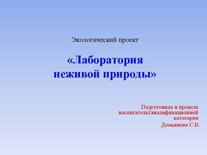 Экологический проект «Лаборатория неживой природы» Подготовила и провела воспитатель1 квалификационной категории Демьянова С. В.