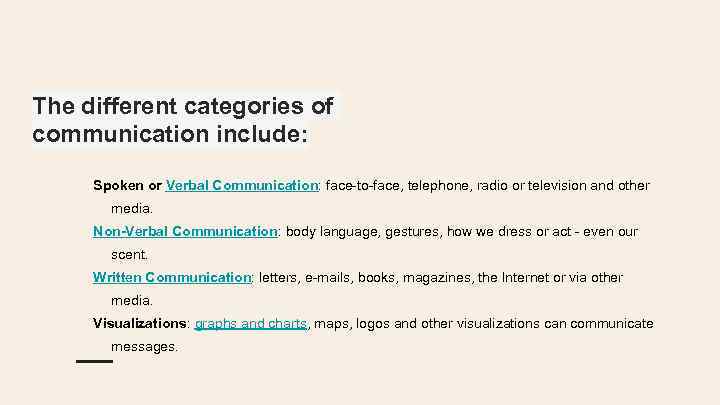 The different categories of communication include: Spoken or Verbal Communication: face-to-face, telephone, radio or