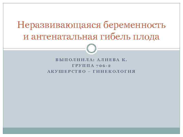 Неразвивающаяся беременность и антенатальная гибель плода ВЫПОЛНИЛА: АЛИЕВА К. ГРУППА 706 -2 АКУШЕРСТВО –