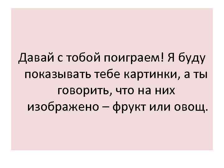 Давай с тобой поиграем! Я буду показывать тебе картинки, а ты говорить, что на