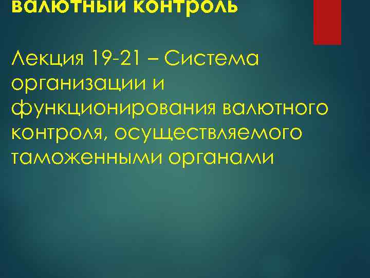 валютный контроль Лекция 19 21 – Система организации и функционирования валютного контроля, осуществляемого таможенными