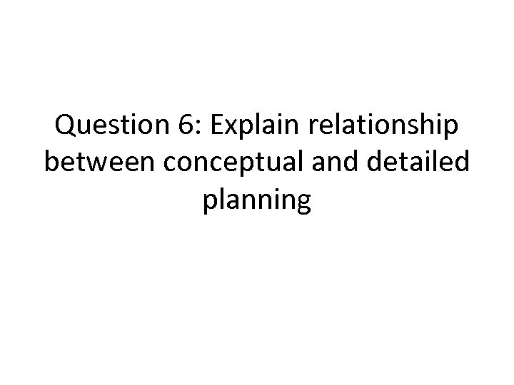 Question 6: Explain relationship between conceptual and detailed planning 