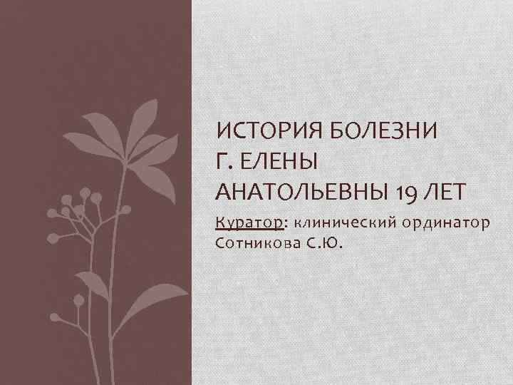ИСТОРИЯ БОЛЕЗНИ Г. ЕЛЕНЫ АНАТОЛЬЕВНЫ 19 ЛЕТ Куратор: клинический ординатор Сотникова С. Ю. 