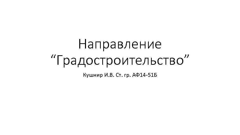 Направление “Градостроительство” Кушнир И. В. Ст. гр. АФ 14 -51 Б 