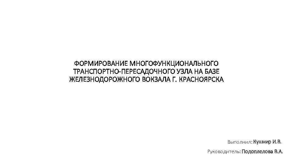 ФОРМИРОВАНИЕ МНОГОФУНКЦИОНАЛЬНОГО ТРАНСПОРТНО-ПЕРЕСАДОЧНОГО УЗЛА НА БАЗЕ ЖЕЛЕЗНОДОРОЖНОГО ВОКЗАЛА Г. КРАСНОЯРСКА Выполнил: Кушнир И. В.
