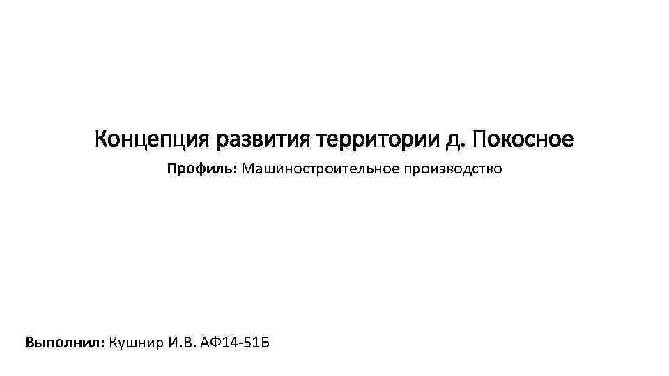 Концепция развития территории д. Покосное Профиль: Машиностроительное производство Выполнил: Кушнир И. В. АФ 14