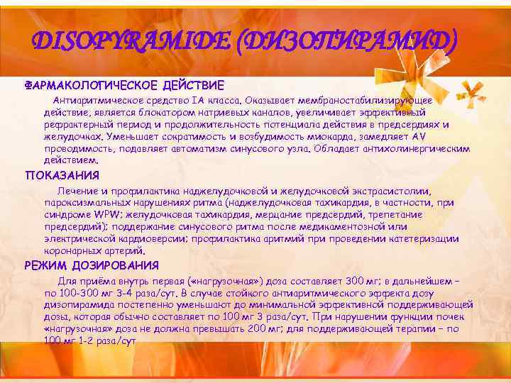 DISOPYRAMIDE (ДИЗОПИРАМИД) ФАРМАКОЛОГИЧЕСКОЕ ДЕЙСТВИЕ Антиаритмическое средство IА класса. Оказывает мембраностабилизирующее действие, является блокатором натриевых