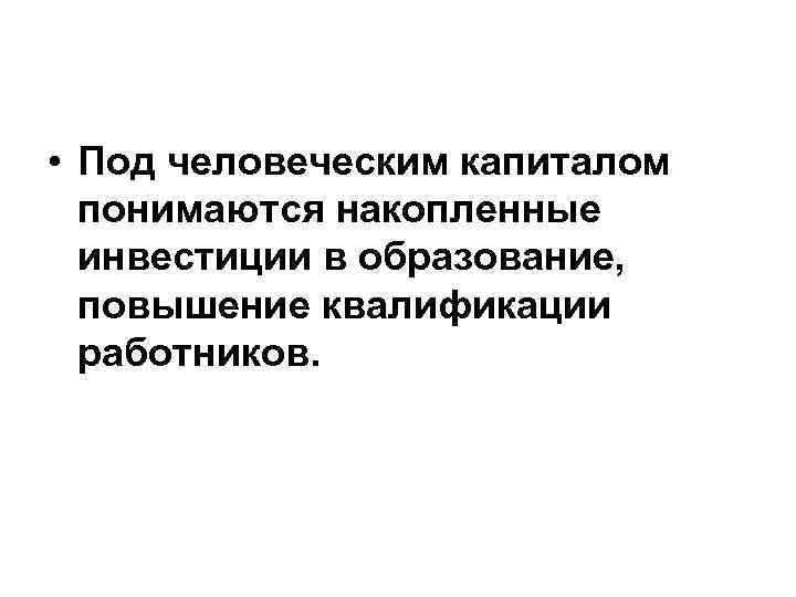  • Под человеческим капиталом понимаются накопленные инвестиции в образование, повышение квалификации работников. 