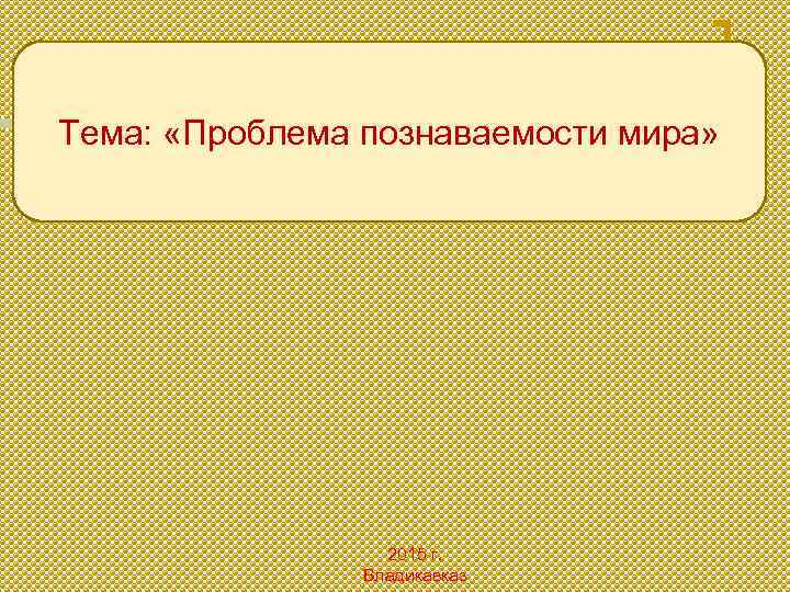 Тема: «Проблема познаваемости мира» 2015 г. Владикавказ 