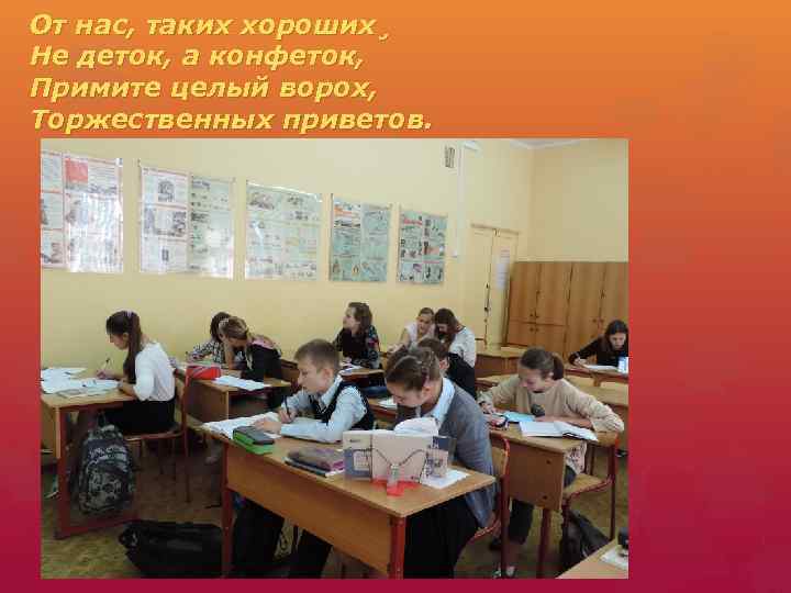 От нас, таких хороших¸ Не деток, а конфеток, Примите целый ворох, Торжественных приветов. 