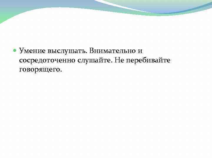  Умение выслушать. Внимательно и сосредоточенно слушайте. Не перебивайте говорящего. 