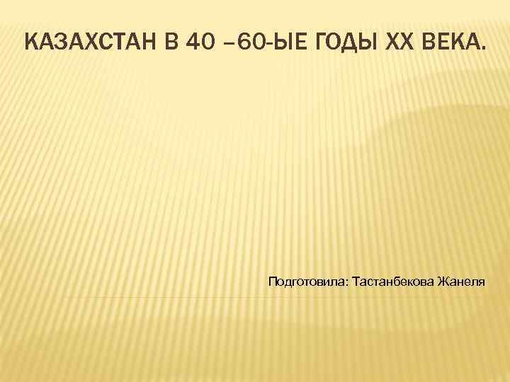КАЗАХСТАН В 40 – 60 -ЫЕ ГОДЫ XX ВЕКА. Подготовила: Тастанбекова Жанеля 