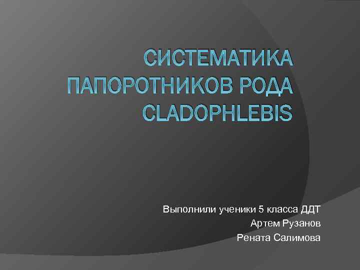 СИСТЕМАТИКА ПАПОРОТНИКОВ РОДА CLADOPHLEBIS Выполнили ученики 5 класса ДДТ Артем Рузанов Рената Салимова 