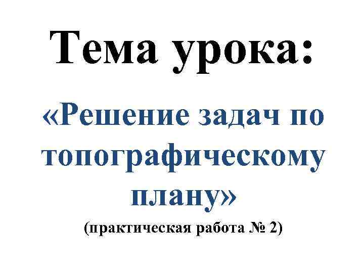 Тема урока: «Решение задач по топографическому плану» (практическая работа № 2) 