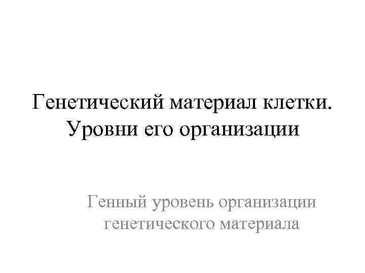 Генетический материал клетки. Уровни его организации Генный уровень организации генетического материала 