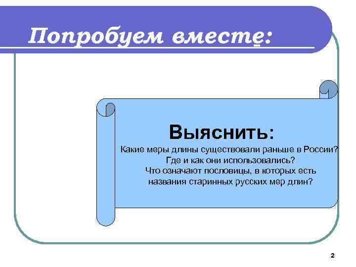 Попробуем вместе: Выяснить: Какие меры длины существовали раньше в России? Где и как они