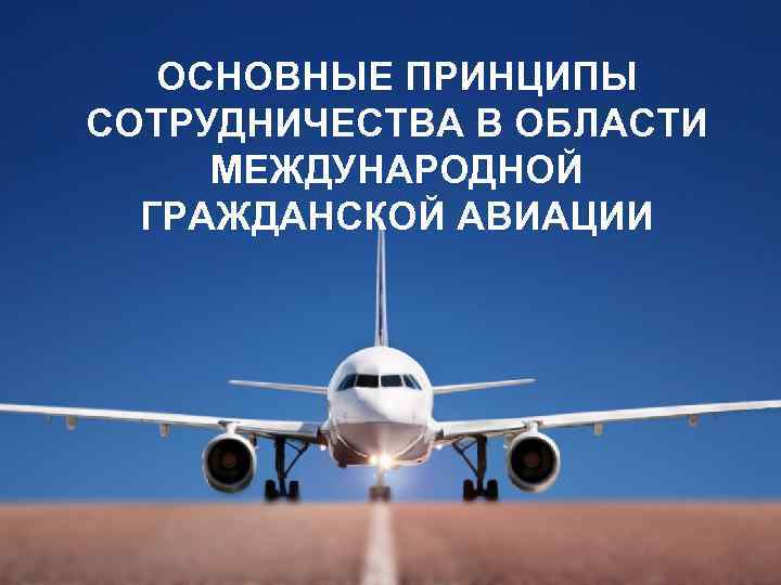 ОСНОВНЫЕ ПРИНЦИПЫ СОТРУДНИЧЕСТВА В ОБЛАСТИ МЕЖДУНАРОДНОЙ ГРАЖДАНСКОЙ АВИАЦИИ 