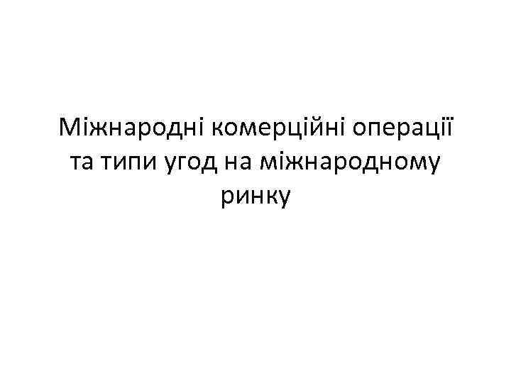 Міжнародні комерційні операції та типи угод на міжнародному ринку 