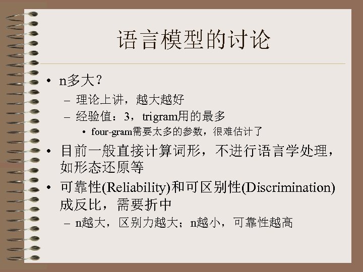 语言模型的讨论 • n多大？ – 理论上讲，越大越好 – 经验值： 3，trigram用的最多 • four-gram需要太多的参数，很难估计了 • 目前一般直接计算词形，不进行语言学处理， 如形态还原等 •