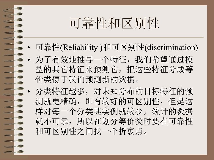 可靠性和区别性 • 可靠性(Reliability )和可区别性(discrimination) • 为了有效地推导一个特征，我们希望通过模 型的其它特征来预测它，把这些特征分成等 价类便于我们预测新的数据。 • 分类特征越多，对未知分布的目标特征的预 测就更精确，即有较好的可区别性，但是这 样对每一个分类其实例就较少，统计的数据 就不可靠，所以在划分等价类时要在可靠性 和可区别性之间找一个折衷点。