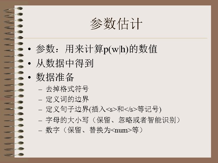 参数估计 • 参数：用来计算p(w|h)的数值 • 从数据中得到 • 数据准备 – – – 去掉格式符号 定义词的边界 定义句子边界(插入<s>和</s>等记号) 字母的大小写（保留、忽略或者智能识别）