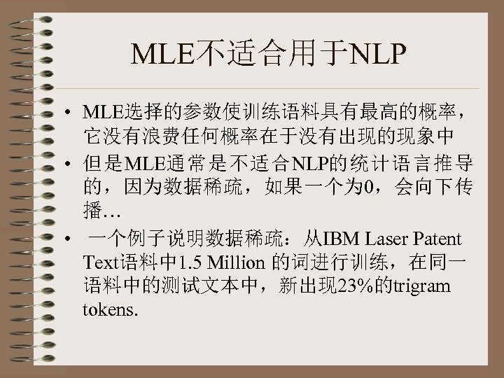 MLE不适合用于NLP • MLE选择的参数使训练语料具有最高的概率， 它没有浪费任何概率在于没有出现的现象中 • 但是MLE通常是不适合NLP的统计语言推导 的，因为数据稀疏，如果一个为 0，会向下传 播… • 一个例子说明数据稀疏：从IBM Laser Patent Text语料中