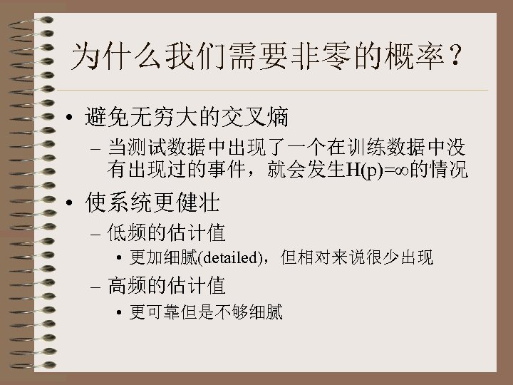 为什么我们需要非零的概率？ • 避免无穷大的交叉熵 – 当测试数据中出现了一个在训练数据中没 有出现过的事件，就会发生H(p)=∞的情况 • 使系统更健壮 – 低频的估计值 • 更加细腻(detailed)，但相对来说很少出现 – 高频的估计值